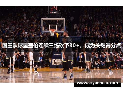 国王队球星盖伦连续三场砍下30+，成为关键得分点