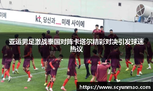 亚运男足激战泰国对阵卡塔尔精彩对决引发球迷热议